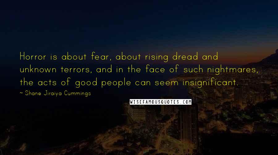 Shane Jiraiya Cummings Quotes: Horror is about fear, about rising dread and unknown terrors, and in the face of such nightmares, the acts of good people can seem insignificant.