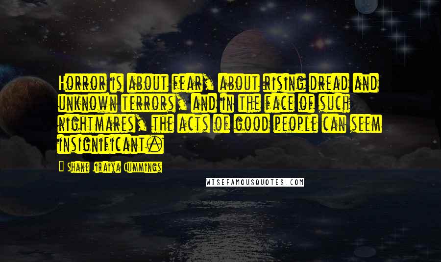 Shane Jiraiya Cummings Quotes: Horror is about fear, about rising dread and unknown terrors, and in the face of such nightmares, the acts of good people can seem insignificant.