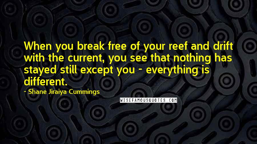 Shane Jiraiya Cummings Quotes: When you break free of your reef and drift with the current, you see that nothing has stayed still except you - everything is different.