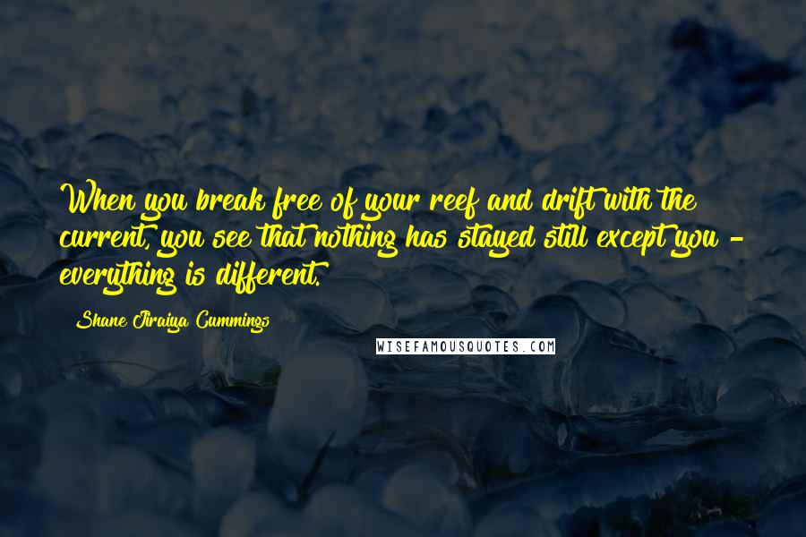 Shane Jiraiya Cummings Quotes: When you break free of your reef and drift with the current, you see that nothing has stayed still except you - everything is different.