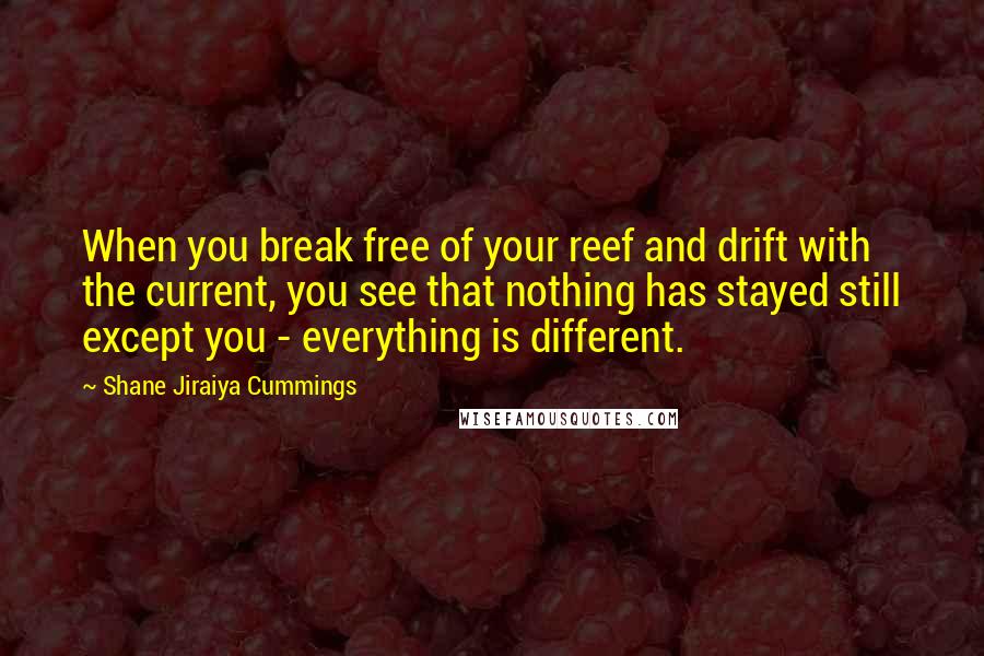 Shane Jiraiya Cummings Quotes: When you break free of your reef and drift with the current, you see that nothing has stayed still except you - everything is different.