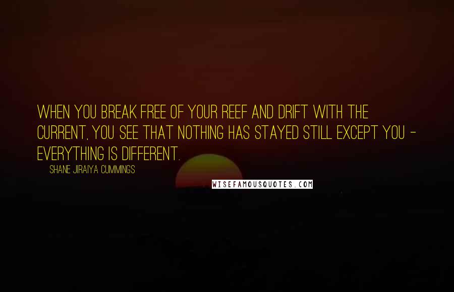 Shane Jiraiya Cummings Quotes: When you break free of your reef and drift with the current, you see that nothing has stayed still except you - everything is different.