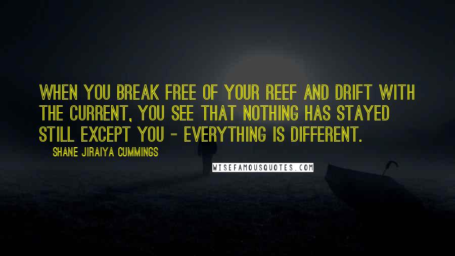 Shane Jiraiya Cummings Quotes: When you break free of your reef and drift with the current, you see that nothing has stayed still except you - everything is different.