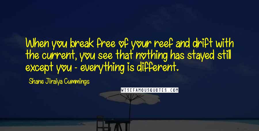 Shane Jiraiya Cummings Quotes: When you break free of your reef and drift with the current, you see that nothing has stayed still except you - everything is different.