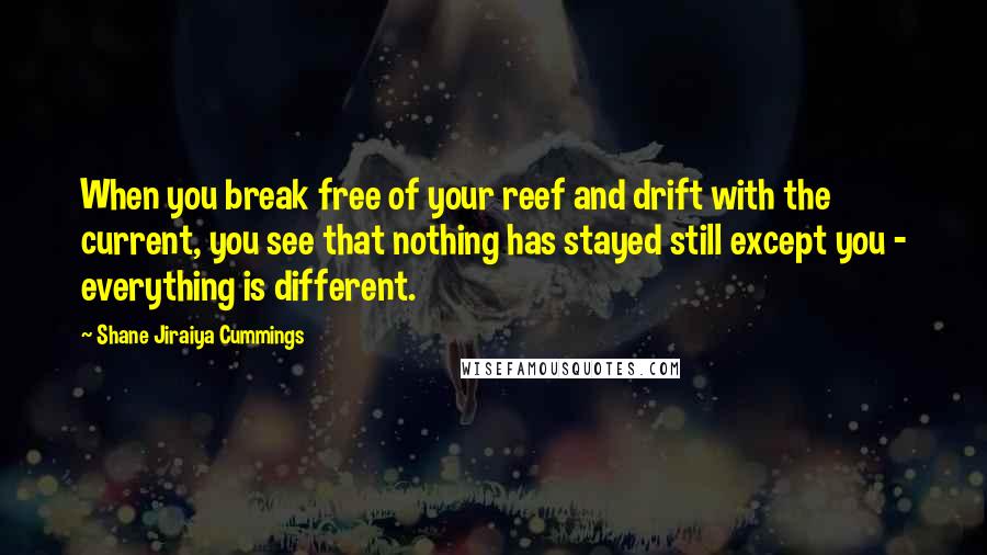 Shane Jiraiya Cummings Quotes: When you break free of your reef and drift with the current, you see that nothing has stayed still except you - everything is different.