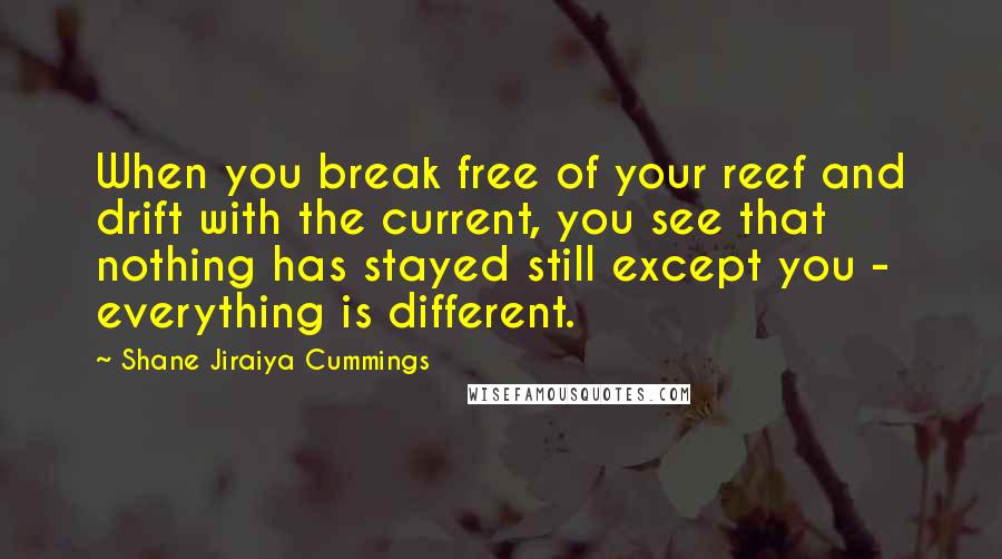 Shane Jiraiya Cummings Quotes: When you break free of your reef and drift with the current, you see that nothing has stayed still except you - everything is different.