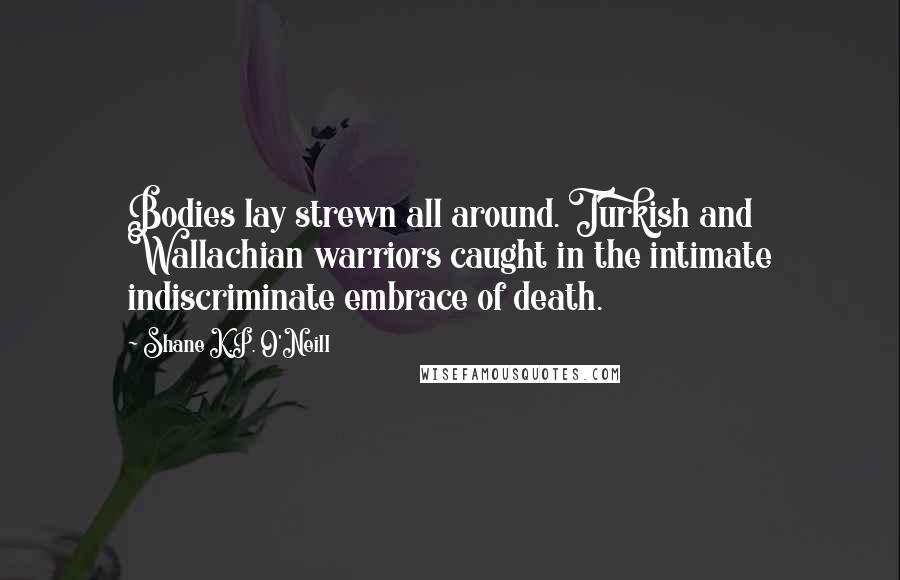 Shane K.P. O'Neill Quotes: Bodies lay strewn all around. Turkish and Wallachian warriors caught in the intimate indiscriminate embrace of death.