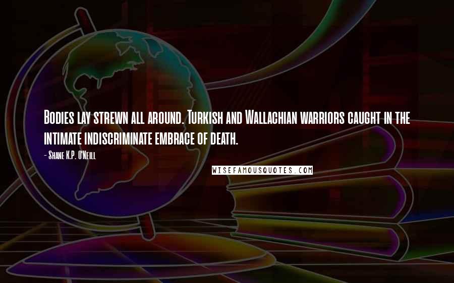 Shane K.P. O'Neill Quotes: Bodies lay strewn all around. Turkish and Wallachian warriors caught in the intimate indiscriminate embrace of death.