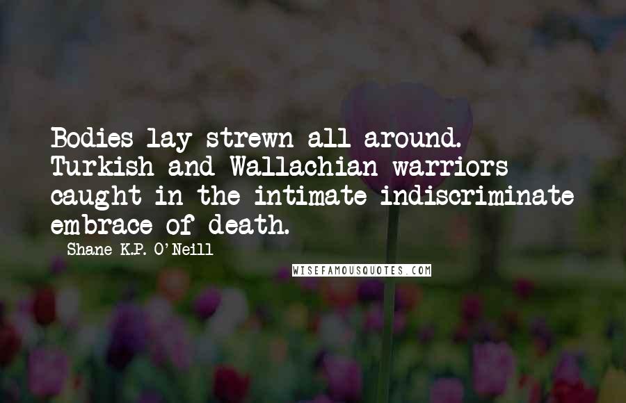 Shane K.P. O'Neill Quotes: Bodies lay strewn all around. Turkish and Wallachian warriors caught in the intimate indiscriminate embrace of death.