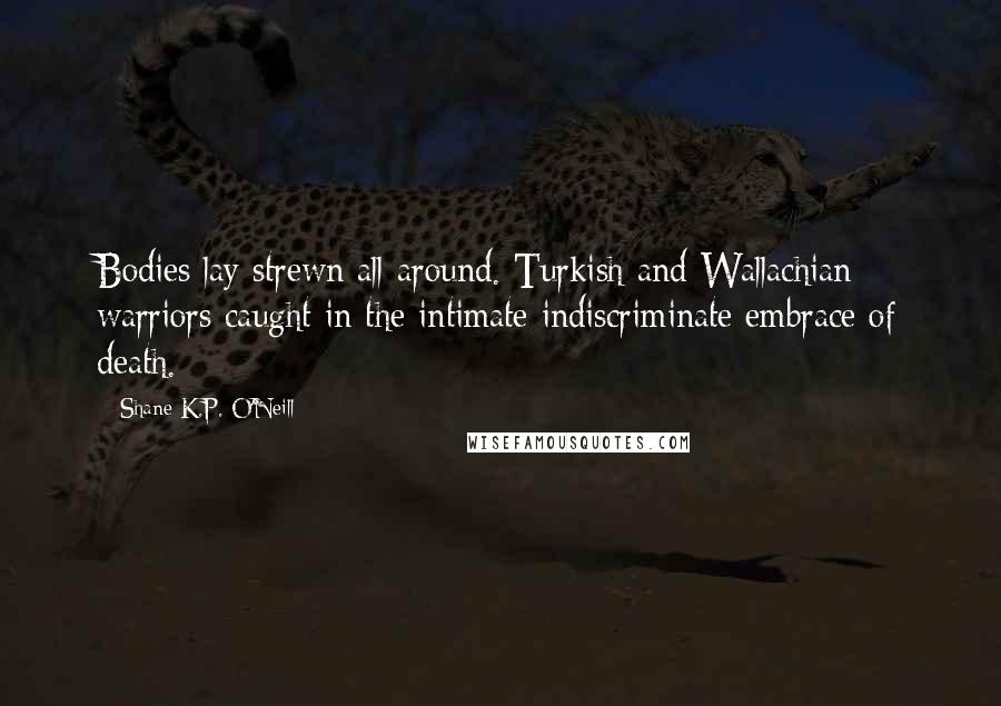 Shane K.P. O'Neill Quotes: Bodies lay strewn all around. Turkish and Wallachian warriors caught in the intimate indiscriminate embrace of death.