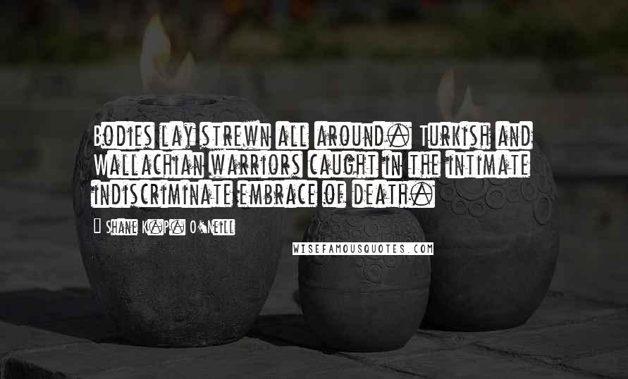 Shane K.P. O'Neill Quotes: Bodies lay strewn all around. Turkish and Wallachian warriors caught in the intimate indiscriminate embrace of death.