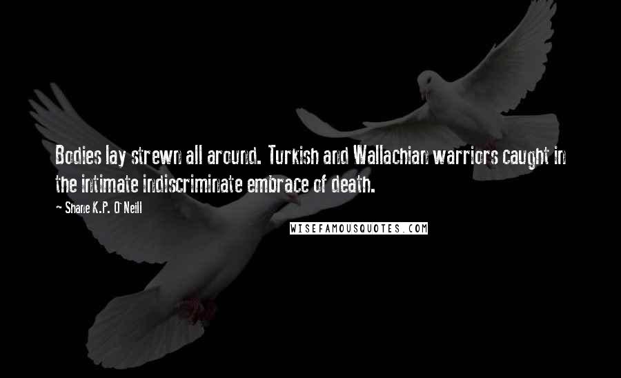 Shane K.P. O'Neill Quotes: Bodies lay strewn all around. Turkish and Wallachian warriors caught in the intimate indiscriminate embrace of death.