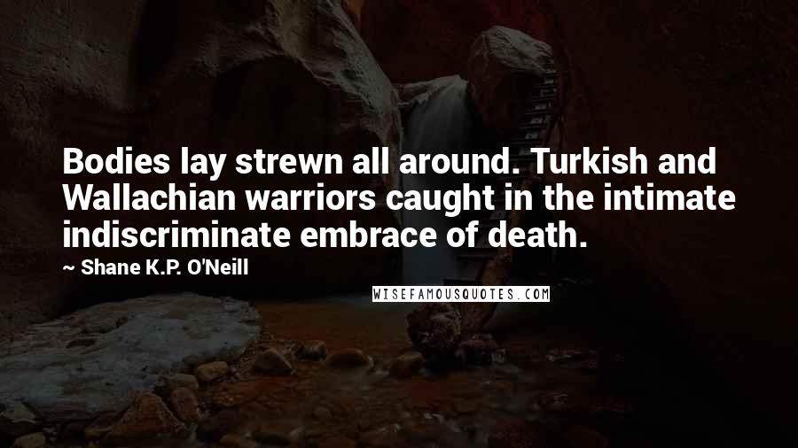 Shane K.P. O'Neill Quotes: Bodies lay strewn all around. Turkish and Wallachian warriors caught in the intimate indiscriminate embrace of death.