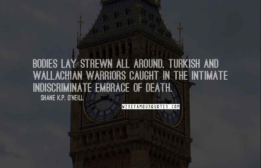 Shane K.P. O'Neill Quotes: Bodies lay strewn all around. Turkish and Wallachian warriors caught in the intimate indiscriminate embrace of death.