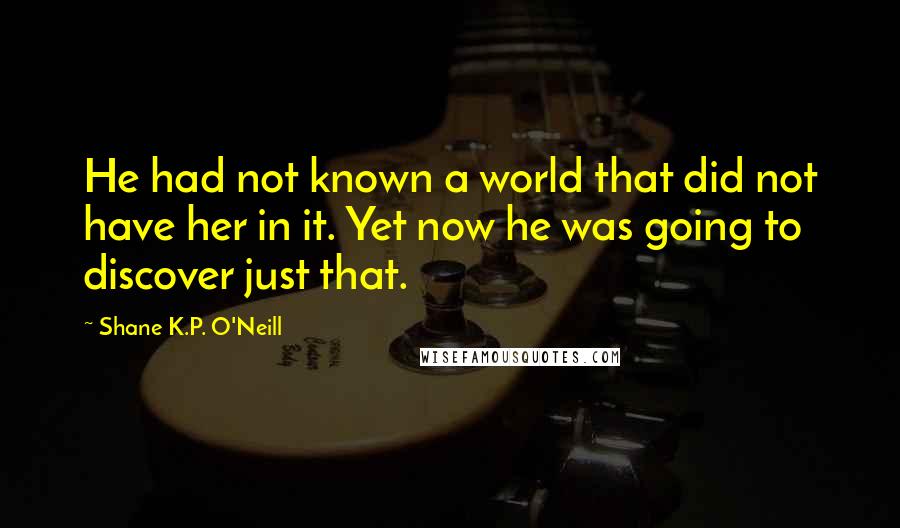 Shane K.P. O'Neill Quotes: He had not known a world that did not have her in it. Yet now he was going to discover just that.