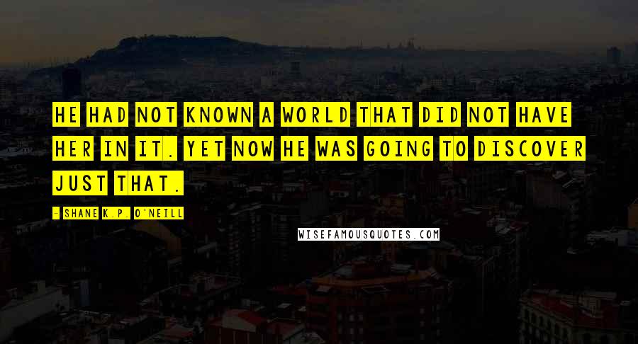 Shane K.P. O'Neill Quotes: He had not known a world that did not have her in it. Yet now he was going to discover just that.