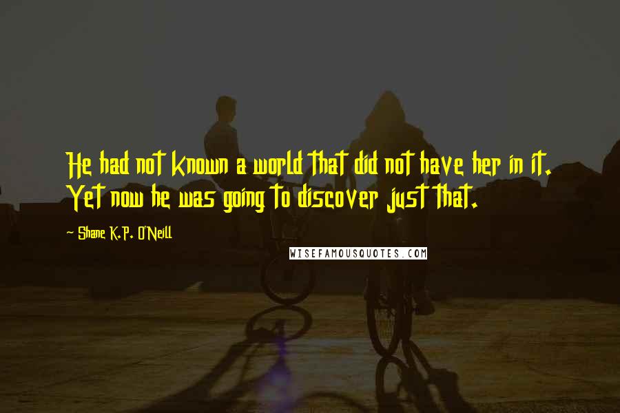 Shane K.P. O'Neill Quotes: He had not known a world that did not have her in it. Yet now he was going to discover just that.