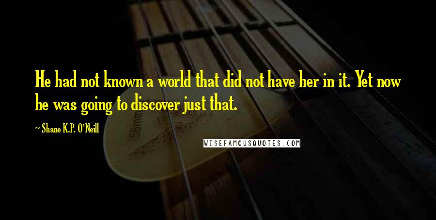 Shane K.P. O'Neill Quotes: He had not known a world that did not have her in it. Yet now he was going to discover just that.