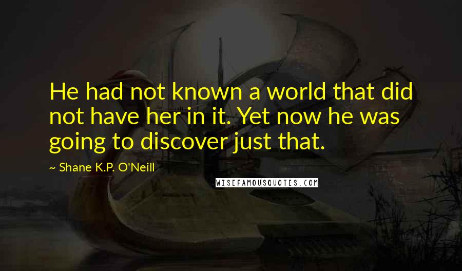 Shane K.P. O'Neill Quotes: He had not known a world that did not have her in it. Yet now he was going to discover just that.