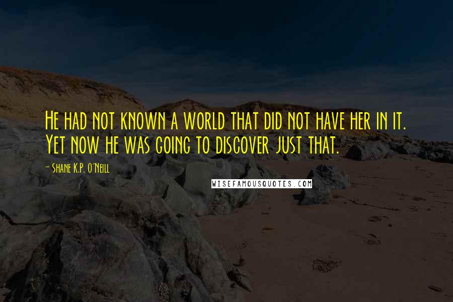 Shane K.P. O'Neill Quotes: He had not known a world that did not have her in it. Yet now he was going to discover just that.