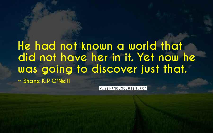 Shane K.P. O'Neill Quotes: He had not known a world that did not have her in it. Yet now he was going to discover just that.