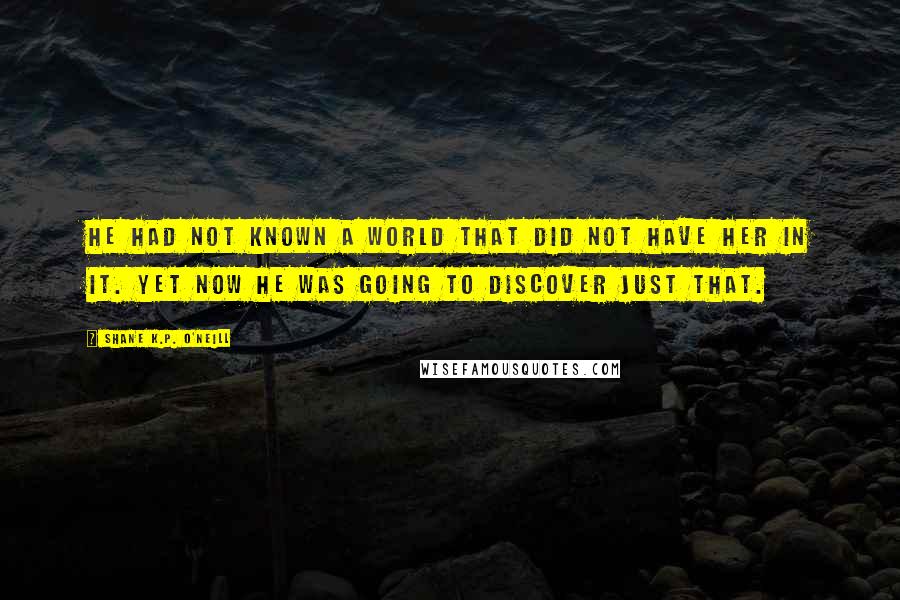 Shane K.P. O'Neill Quotes: He had not known a world that did not have her in it. Yet now he was going to discover just that.