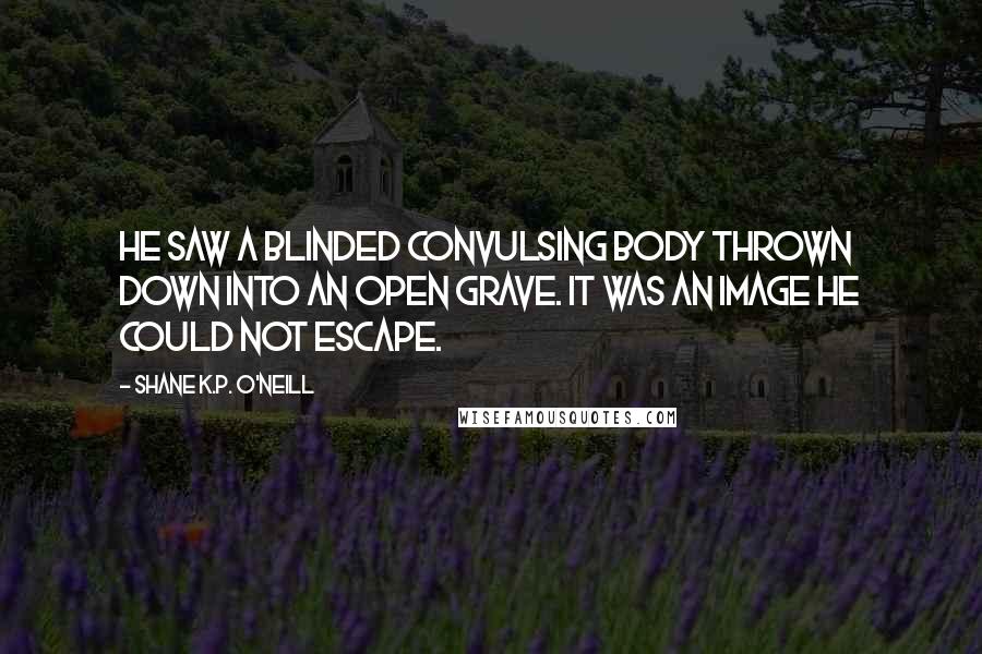 Shane K.P. O'Neill Quotes: He saw a blinded convulsing body thrown down into an open grave. It was an image he could not escape.