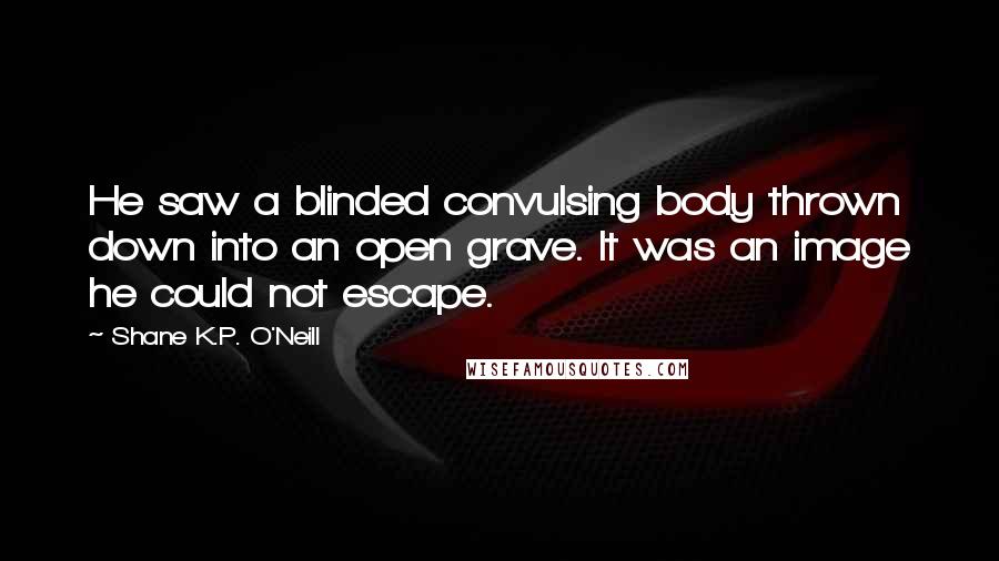 Shane K.P. O'Neill Quotes: He saw a blinded convulsing body thrown down into an open grave. It was an image he could not escape.