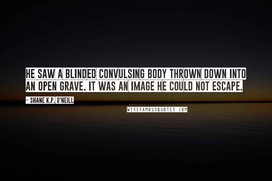 Shane K.P. O'Neill Quotes: He saw a blinded convulsing body thrown down into an open grave. It was an image he could not escape.