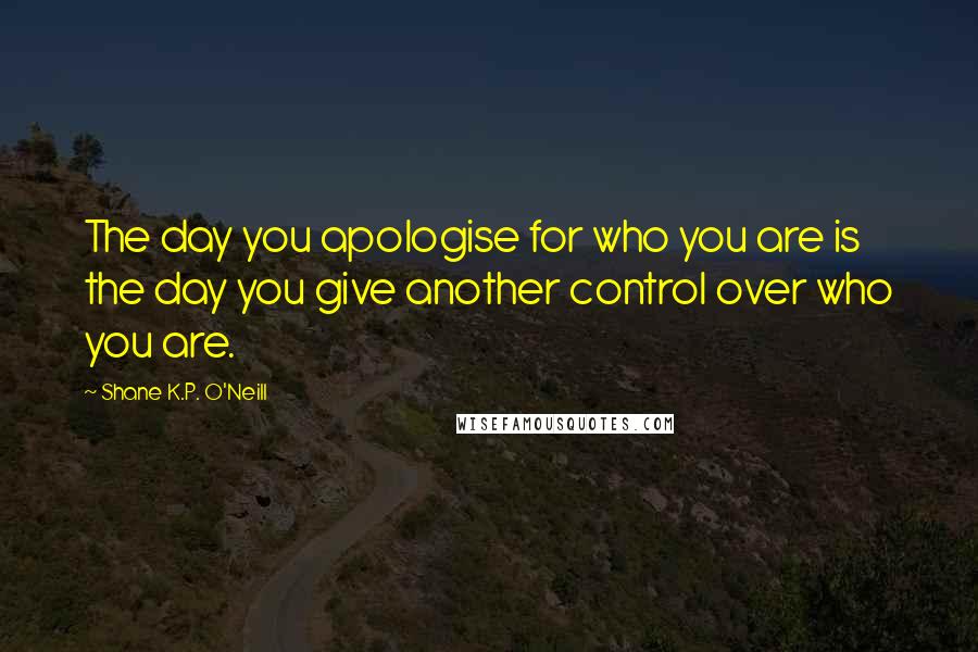 Shane K.P. O'Neill Quotes: The day you apologise for who you are is the day you give another control over who you are.