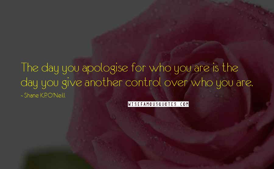 Shane K.P. O'Neill Quotes: The day you apologise for who you are is the day you give another control over who you are.