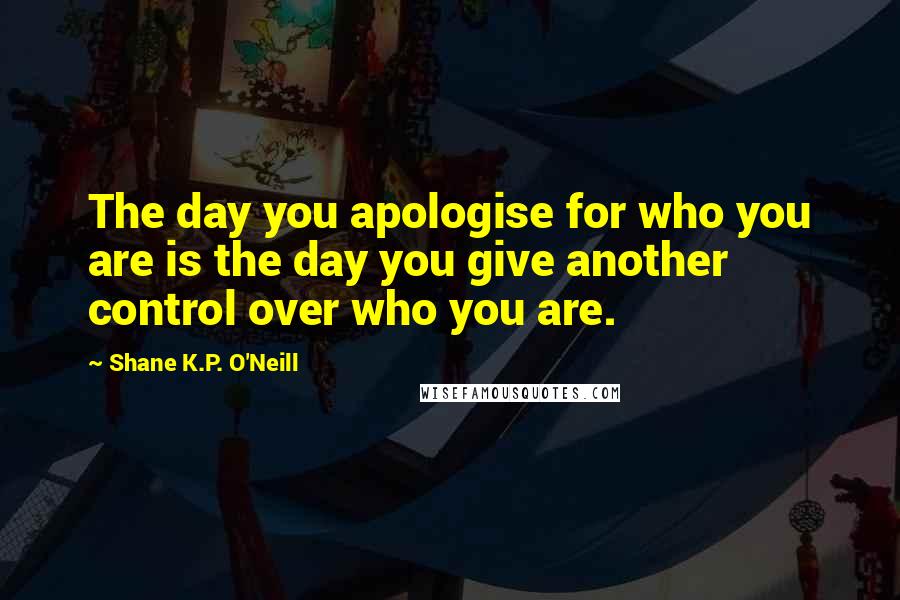 Shane K.P. O'Neill Quotes: The day you apologise for who you are is the day you give another control over who you are.