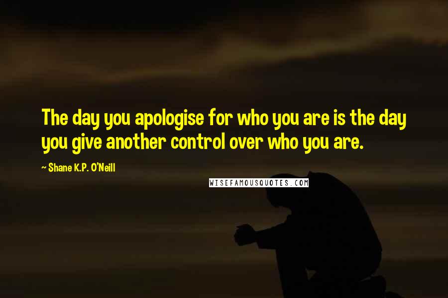 Shane K.P. O'Neill Quotes: The day you apologise for who you are is the day you give another control over who you are.