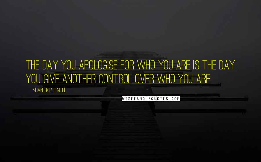 Shane K.P. O'Neill Quotes: The day you apologise for who you are is the day you give another control over who you are.