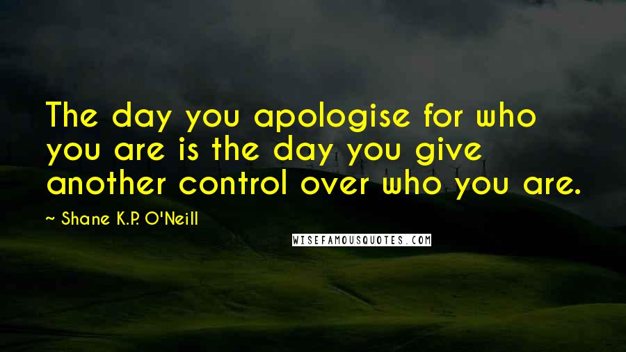 Shane K.P. O'Neill Quotes: The day you apologise for who you are is the day you give another control over who you are.