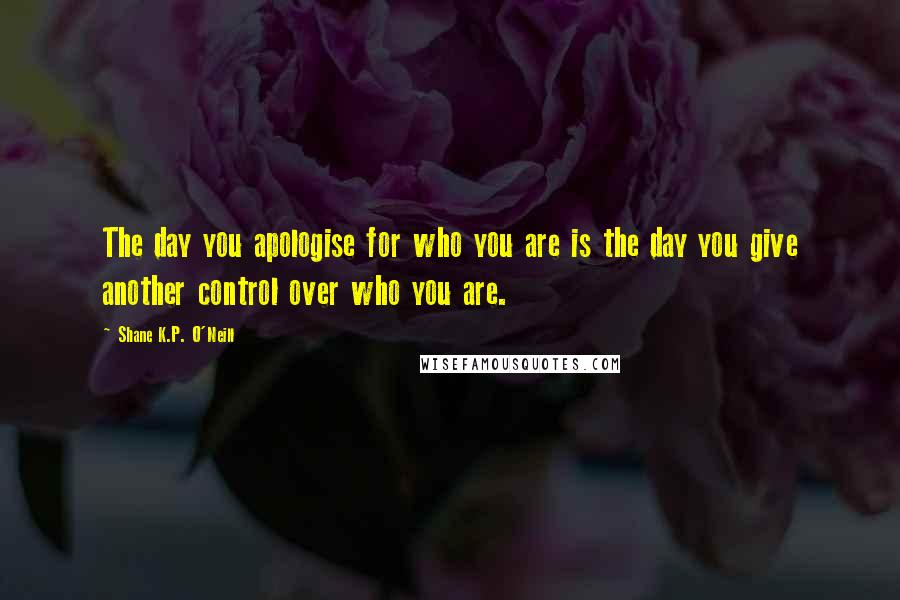 Shane K.P. O'Neill Quotes: The day you apologise for who you are is the day you give another control over who you are.