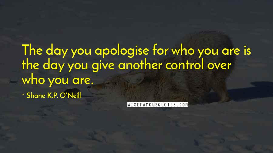 Shane K.P. O'Neill Quotes: The day you apologise for who you are is the day you give another control over who you are.