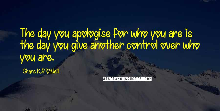 Shane K.P. O'Neill Quotes: The day you apologise for who you are is the day you give another control over who you are.