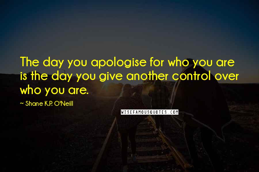 Shane K.P. O'Neill Quotes: The day you apologise for who you are is the day you give another control over who you are.