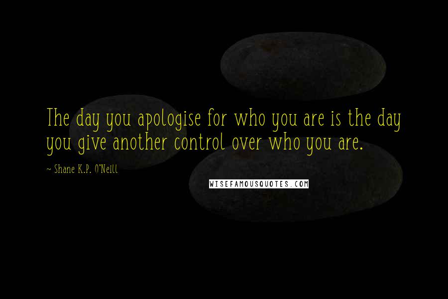 Shane K.P. O'Neill Quotes: The day you apologise for who you are is the day you give another control over who you are.