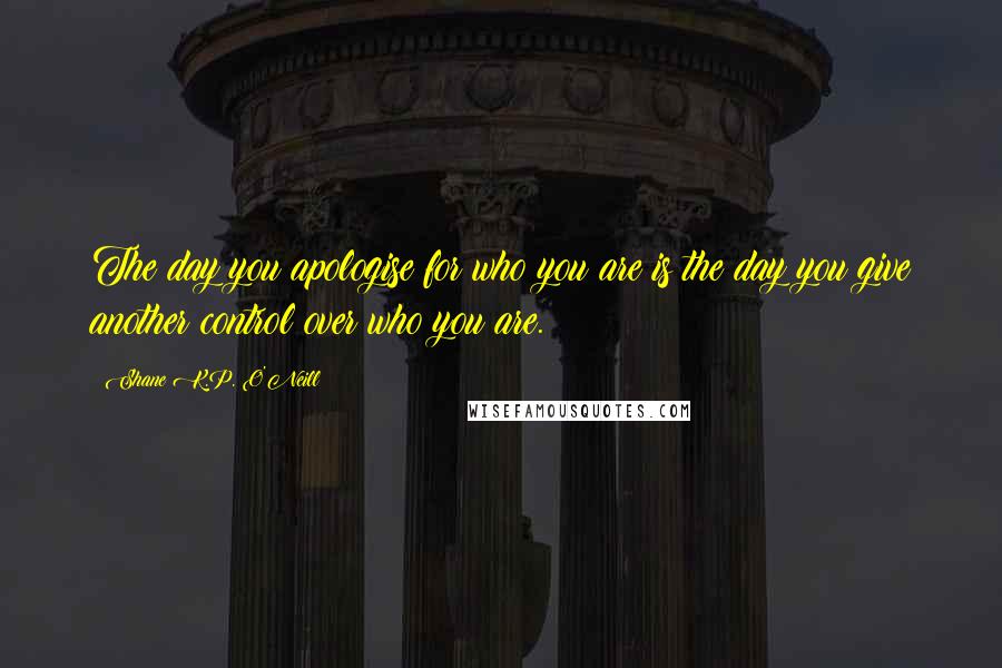 Shane K.P. O'Neill Quotes: The day you apologise for who you are is the day you give another control over who you are.