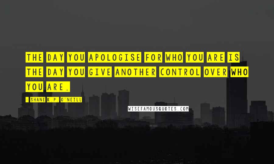 Shane K.P. O'Neill Quotes: The day you apologise for who you are is the day you give another control over who you are.