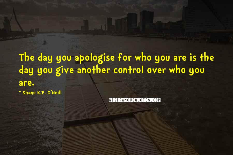 Shane K.P. O'Neill Quotes: The day you apologise for who you are is the day you give another control over who you are.