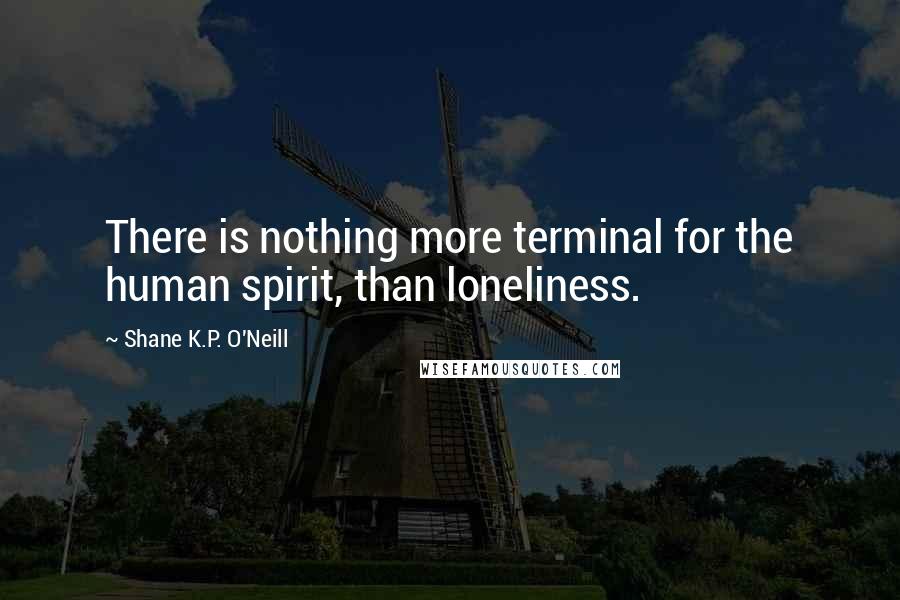 Shane K.P. O'Neill Quotes: There is nothing more terminal for the human spirit, than loneliness.