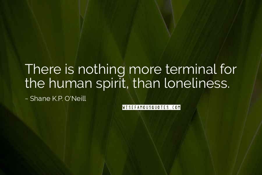 Shane K.P. O'Neill Quotes: There is nothing more terminal for the human spirit, than loneliness.