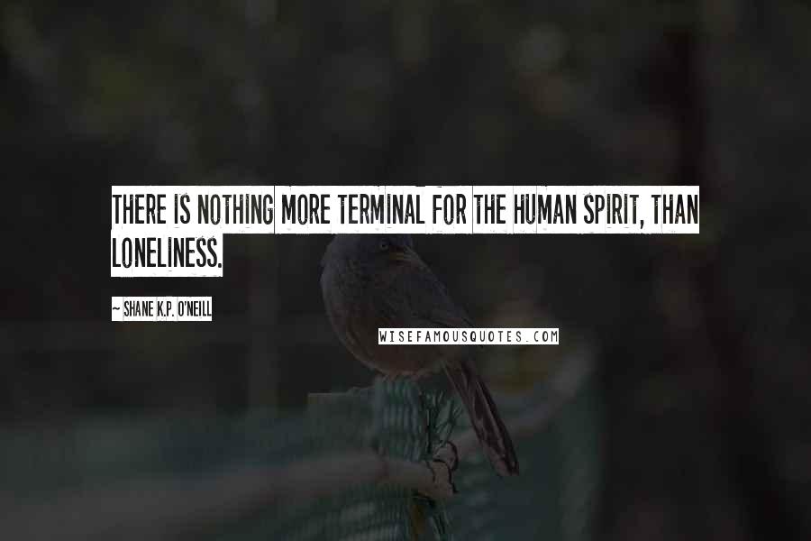 Shane K.P. O'Neill Quotes: There is nothing more terminal for the human spirit, than loneliness.