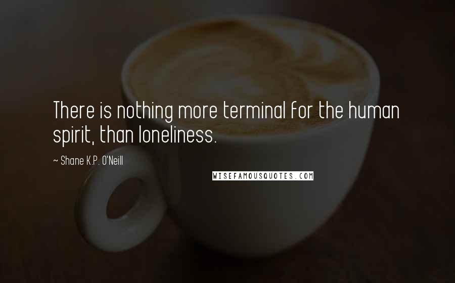 Shane K.P. O'Neill Quotes: There is nothing more terminal for the human spirit, than loneliness.