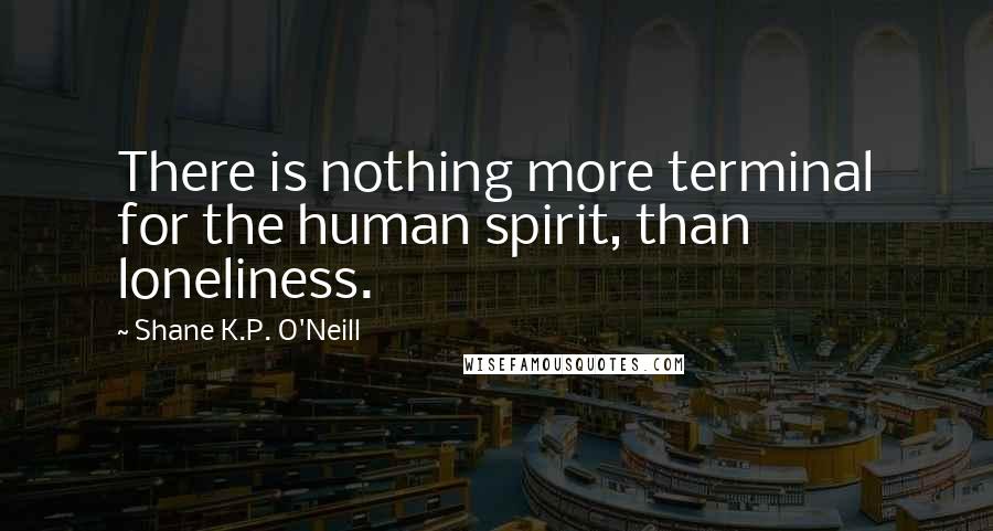 Shane K.P. O'Neill Quotes: There is nothing more terminal for the human spirit, than loneliness.