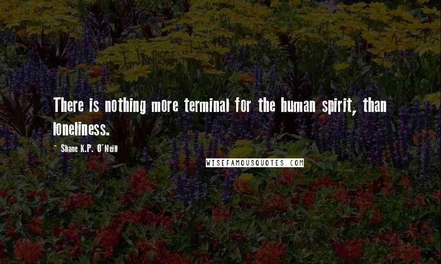 Shane K.P. O'Neill Quotes: There is nothing more terminal for the human spirit, than loneliness.