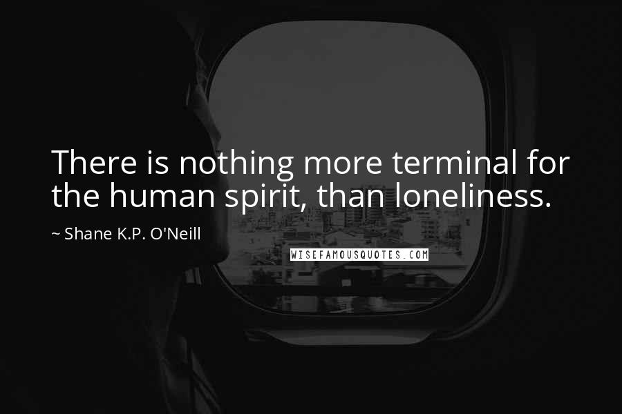 Shane K.P. O'Neill Quotes: There is nothing more terminal for the human spirit, than loneliness.